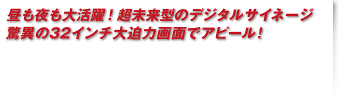 昼も夜も大活躍！超未来型のデジタルサイネージ驚異の32インチ大迫力画面でアピール！